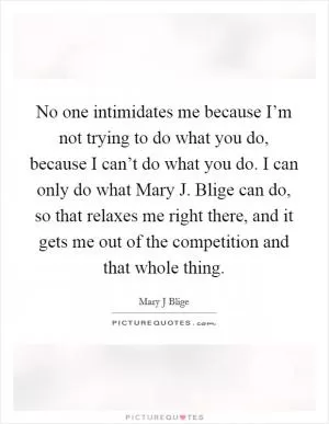 No one intimidates me because I’m not trying to do what you do, because I can’t do what you do. I can only do what Mary J. Blige can do, so that relaxes me right there, and it gets me out of the competition and that whole thing Picture Quote #1