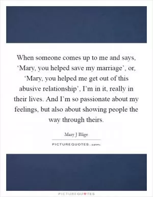 When someone comes up to me and says, ‘Mary, you helped save my marriage’, or, ‘Mary, you helped me get out of this abusive relationship’, I’m in it, really in their lives. And I’m so passionate about my feelings, but also about showing people the way through theirs Picture Quote #1