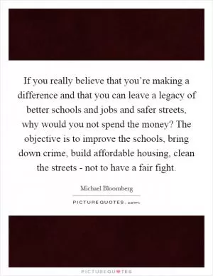 If you really believe that you’re making a difference and that you can leave a legacy of better schools and jobs and safer streets, why would you not spend the money? The objective is to improve the schools, bring down crime, build affordable housing, clean the streets - not to have a fair fight Picture Quote #1