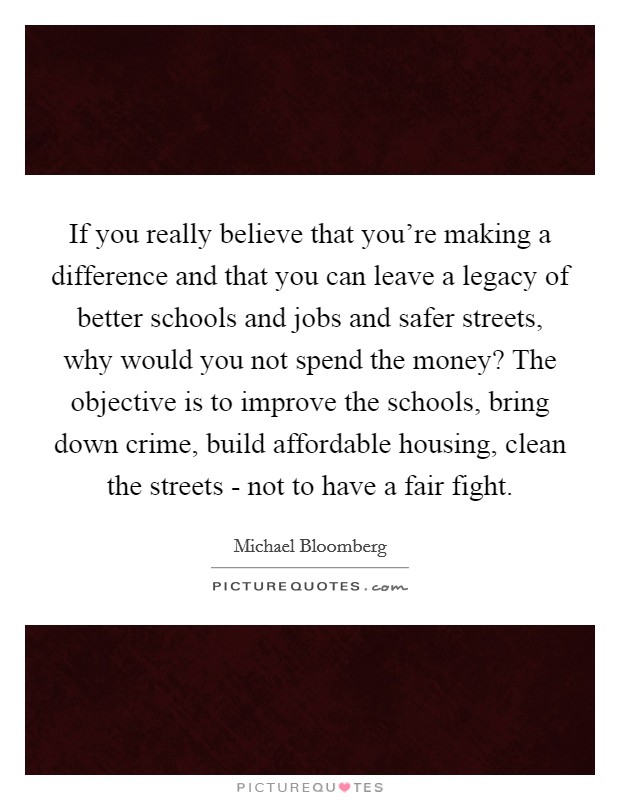 If you really believe that you're making a difference and that you can leave a legacy of better schools and jobs and safer streets, why would you not spend the money? The objective is to improve the schools, bring down crime, build affordable housing, clean the streets - not to have a fair fight Picture Quote #1