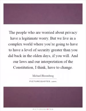 The people who are worried about privacy have a legitimate worry. But we live in a complex world where you’re going to have to have a level of security greater than you did back in the olden days, if you will. And our laws and our interpretation of the Constitution, I think, have to change Picture Quote #1