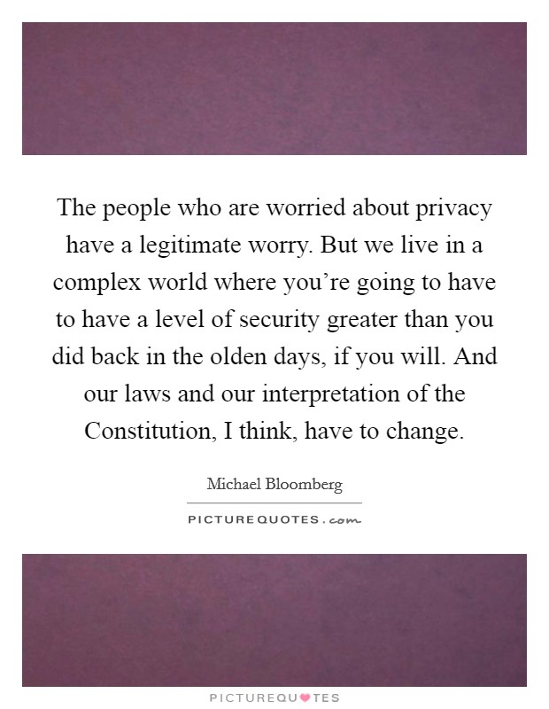 The people who are worried about privacy have a legitimate worry. But we live in a complex world where you're going to have to have a level of security greater than you did back in the olden days, if you will. And our laws and our interpretation of the Constitution, I think, have to change Picture Quote #1