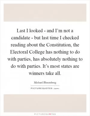 Last I looked - and I’m not a candidate - but last time I checked reading about the Constitution, the Electoral College has nothing to do with parties, has absolutely nothing to do with parties. It’s most states are winners take all Picture Quote #1