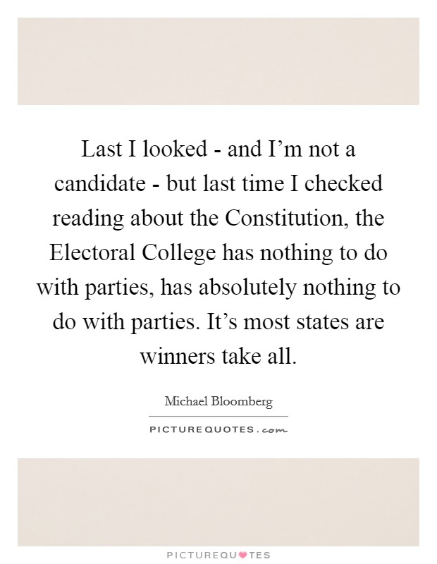 Last I looked - and I'm not a candidate - but last time I checked reading about the Constitution, the Electoral College has nothing to do with parties, has absolutely nothing to do with parties. It's most states are winners take all Picture Quote #1