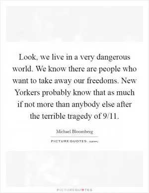 Look, we live in a very dangerous world. We know there are people who want to take away our freedoms. New Yorkers probably know that as much if not more than anybody else after the terrible tragedy of 9/11 Picture Quote #1