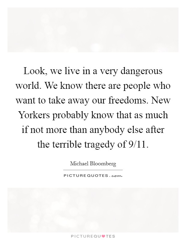 Look, we live in a very dangerous world. We know there are people who want to take away our freedoms. New Yorkers probably know that as much if not more than anybody else after the terrible tragedy of 9/11 Picture Quote #1