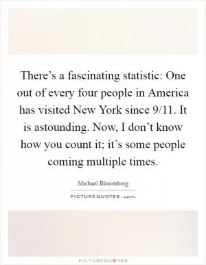 There’s a fascinating statistic: One out of every four people in America has visited New York since 9/11. It is astounding. Now, I don’t know how you count it; it’s some people coming multiple times Picture Quote #1