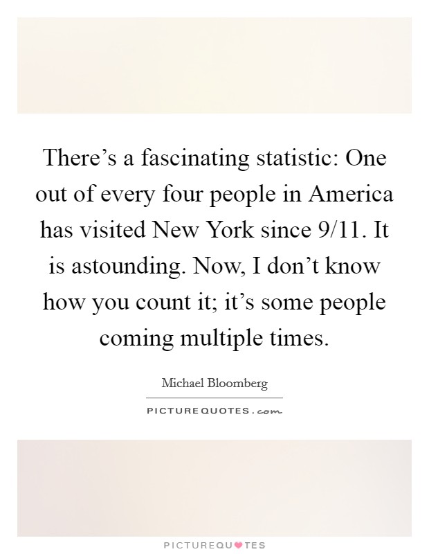 There's a fascinating statistic: One out of every four people in America has visited New York since 9/11. It is astounding. Now, I don't know how you count it; it's some people coming multiple times Picture Quote #1