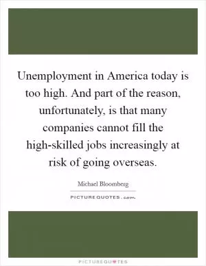 Unemployment in America today is too high. And part of the reason, unfortunately, is that many companies cannot fill the high-skilled jobs increasingly at risk of going overseas Picture Quote #1