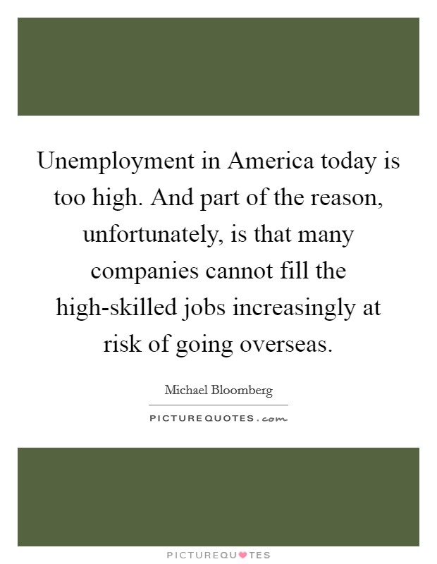 Unemployment in America today is too high. And part of the reason, unfortunately, is that many companies cannot fill the high-skilled jobs increasingly at risk of going overseas Picture Quote #1