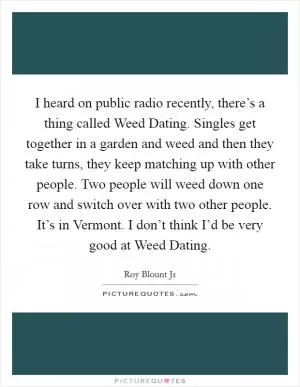 I heard on public radio recently, there’s a thing called Weed Dating. Singles get together in a garden and weed and then they take turns, they keep matching up with other people. Two people will weed down one row and switch over with two other people. It’s in Vermont. I don’t think I’d be very good at Weed Dating Picture Quote #1