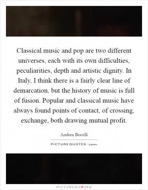 Classical music and pop are two different universes, each with its own difficulties, peculiarities, depth and artistic dignity. In Italy, I think there is a fairly clear line of demarcation, but the history of music is full of fusion. Popular and classical music have always found points of contact, of crossing, exchange, both drawing mutual profit Picture Quote #1