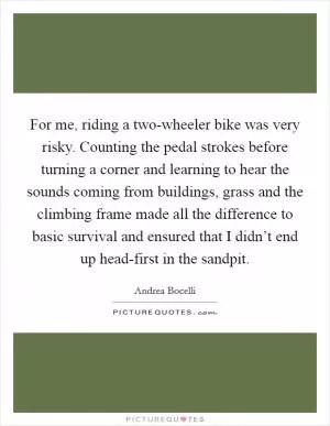 For me, riding a two-wheeler bike was very risky. Counting the pedal strokes before turning a corner and learning to hear the sounds coming from buildings, grass and the climbing frame made all the difference to basic survival and ensured that I didn’t end up head-first in the sandpit Picture Quote #1
