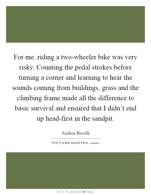For me, riding a two-wheeler bike was very risky. Counting the pedal strokes before turning a corner and learning to hear the sounds coming from buildings, grass and the climbing frame made all the difference to basic survival and ensured that I didn't end up head-first in the sandpit Picture Quote #1