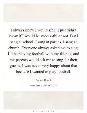 I always knew I would sing. I just didn’t know if I would be successful or not. But I sang at school, I sang at parties, I sang at church. Everyone always asked me to sing. I’d be playing football with my friends, and my parents would ask me to sing for their guests. I was never very happy about that because I wanted to play football Picture Quote #1
