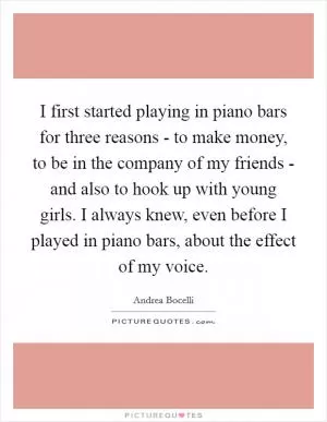 I first started playing in piano bars for three reasons - to make money, to be in the company of my friends - and also to hook up with young girls. I always knew, even before I played in piano bars, about the effect of my voice Picture Quote #1