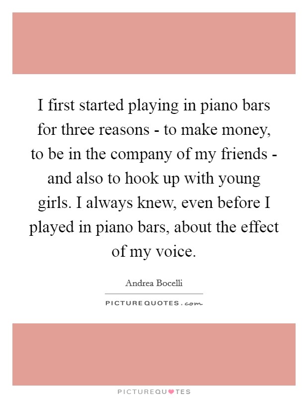 I first started playing in piano bars for three reasons - to make money, to be in the company of my friends - and also to hook up with young girls. I always knew, even before I played in piano bars, about the effect of my voice Picture Quote #1