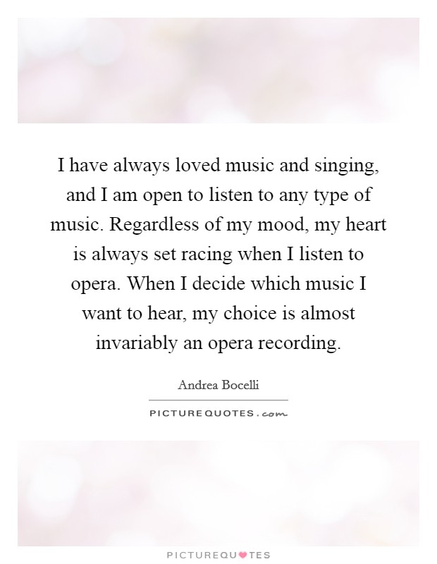 I have always loved music and singing, and I am open to listen to any type of music. Regardless of my mood, my heart is always set racing when I listen to opera. When I decide which music I want to hear, my choice is almost invariably an opera recording Picture Quote #1