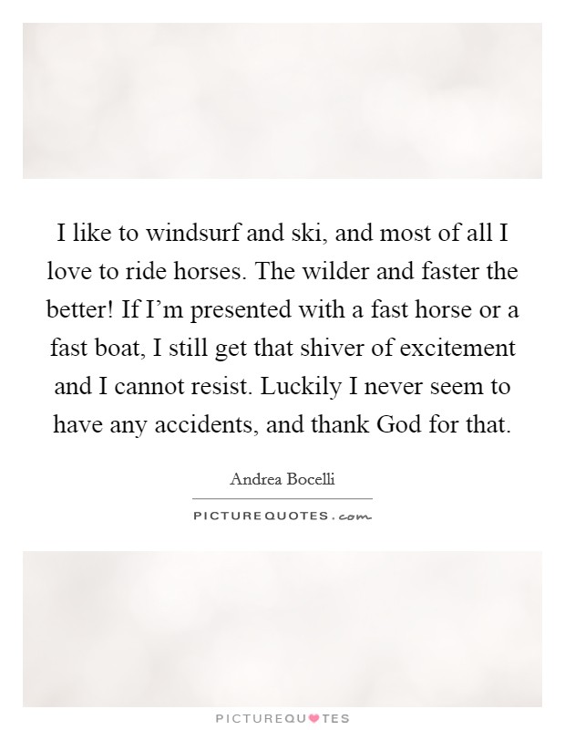 I like to windsurf and ski, and most of all I love to ride horses. The wilder and faster the better! If I'm presented with a fast horse or a fast boat, I still get that shiver of excitement and I cannot resist. Luckily I never seem to have any accidents, and thank God for that Picture Quote #1