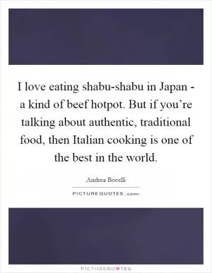 I love eating shabu-shabu in Japan - a kind of beef hotpot. But if you’re talking about authentic, traditional food, then Italian cooking is one of the best in the world Picture Quote #1