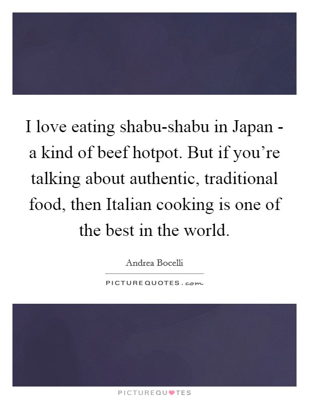 I love eating shabu-shabu in Japan - a kind of beef hotpot. But if you're talking about authentic, traditional food, then Italian cooking is one of the best in the world Picture Quote #1