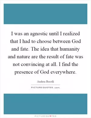 I was an agnostic until I realized that I had to choose between God and fate. The idea that humanity and nature are the result of fate was not convincing at all. I find the presence of God everywhere Picture Quote #1
