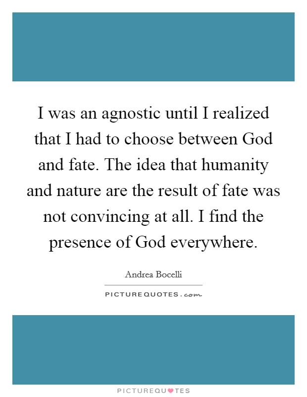 I was an agnostic until I realized that I had to choose between God and fate. The idea that humanity and nature are the result of fate was not convincing at all. I find the presence of God everywhere Picture Quote #1