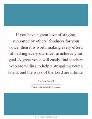 If you have a great love of singing, supported by others’ fondness for your voice, then it is worth making every effort, of making every sacrifice, to achieve your goal. A great voice will easily find teachers who are willing to help a struggling young talent, and the ways of the Lord are infinite Picture Quote #1