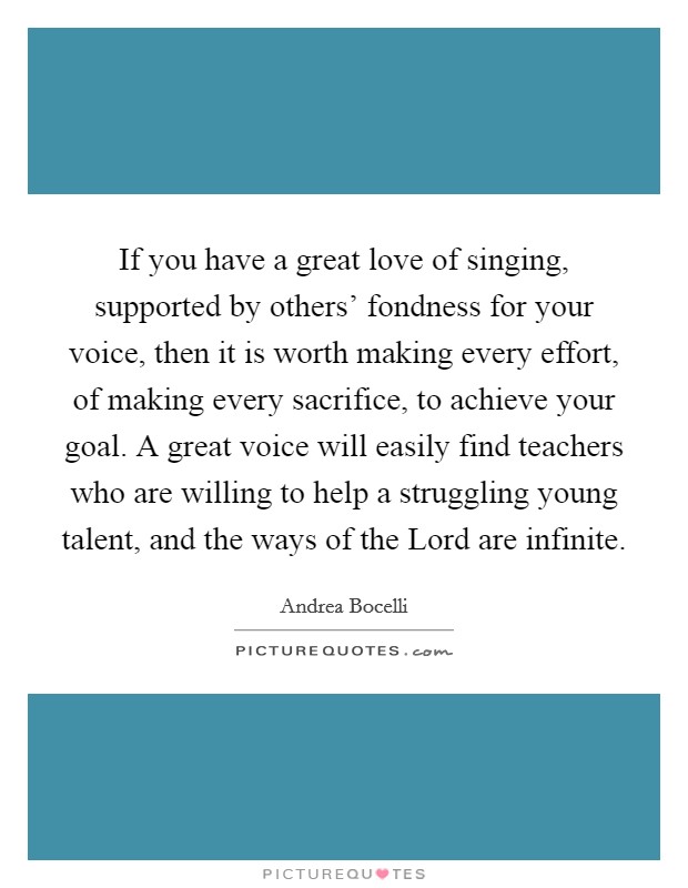 If you have a great love of singing, supported by others' fondness for your voice, then it is worth making every effort, of making every sacrifice, to achieve your goal. A great voice will easily find teachers who are willing to help a struggling young talent, and the ways of the Lord are infinite Picture Quote #1