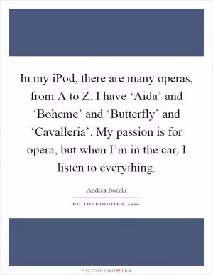 In my iPod, there are many operas, from A to Z. I have ‘Aida’ and ‘Boheme’ and ‘Butterfly’ and ‘Cavalleria’. My passion is for opera, but when I’m in the car, I listen to everything Picture Quote #1