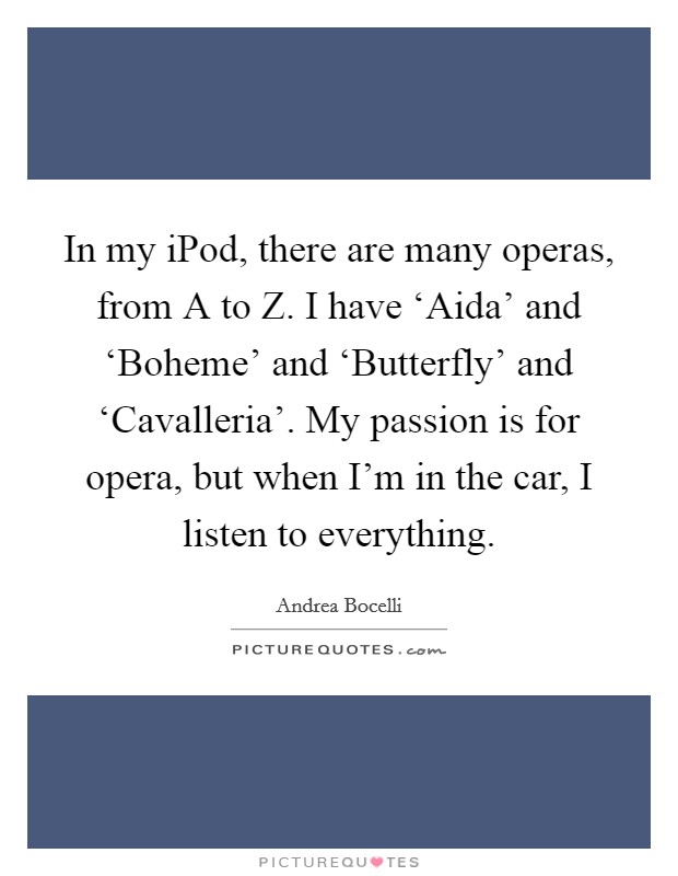 In my iPod, there are many operas, from A to Z. I have ‘Aida' and ‘Boheme' and ‘Butterfly' and ‘Cavalleria'. My passion is for opera, but when I'm in the car, I listen to everything Picture Quote #1