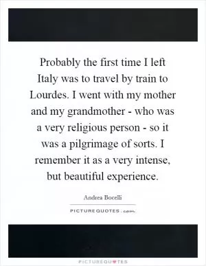 Probably the first time I left Italy was to travel by train to Lourdes. I went with my mother and my grandmother - who was a very religious person - so it was a pilgrimage of sorts. I remember it as a very intense, but beautiful experience Picture Quote #1