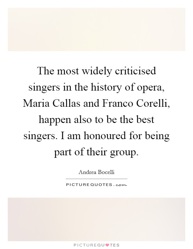 The most widely criticised singers in the history of opera, Maria Callas and Franco Corelli, happen also to be the best singers. I am honoured for being part of their group Picture Quote #1