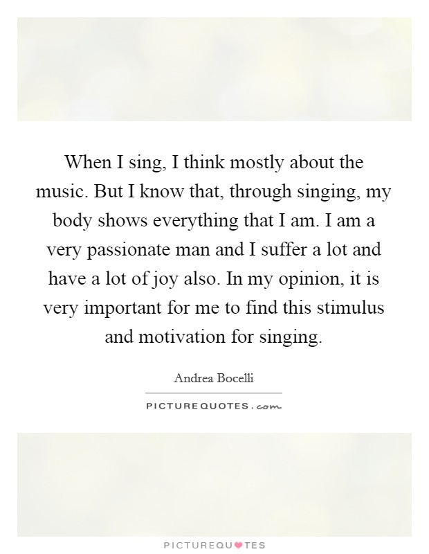 When I sing, I think mostly about the music. But I know that, through singing, my body shows everything that I am. I am a very passionate man and I suffer a lot and have a lot of joy also. In my opinion, it is very important for me to find this stimulus and motivation for singing Picture Quote #1