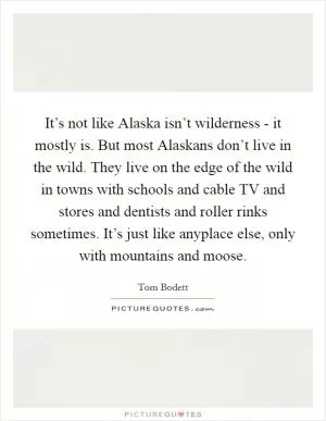 It’s not like Alaska isn’t wilderness - it mostly is. But most Alaskans don’t live in the wild. They live on the edge of the wild in towns with schools and cable TV and stores and dentists and roller rinks sometimes. It’s just like anyplace else, only with mountains and moose Picture Quote #1