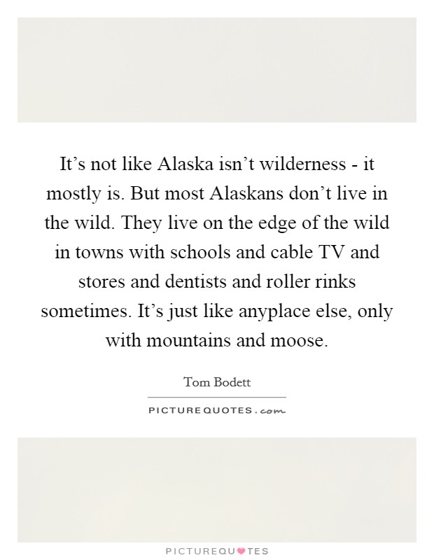 It's not like Alaska isn't wilderness - it mostly is. But most Alaskans don't live in the wild. They live on the edge of the wild in towns with schools and cable TV and stores and dentists and roller rinks sometimes. It's just like anyplace else, only with mountains and moose Picture Quote #1