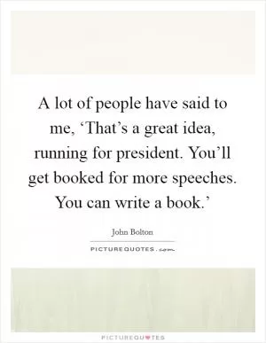 A lot of people have said to me, ‘That’s a great idea, running for president. You’ll get booked for more speeches. You can write a book.’ Picture Quote #1