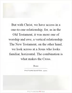 But with Christ, we have access in a one-to-one relationship, for, as in the Old Testament, it was more one of worship and awe, a vertical relationship. The New Testament, on the other hand, we look across at a Jesus who looks familiar, horizontal. The combination is what makes the Cross Picture Quote #1