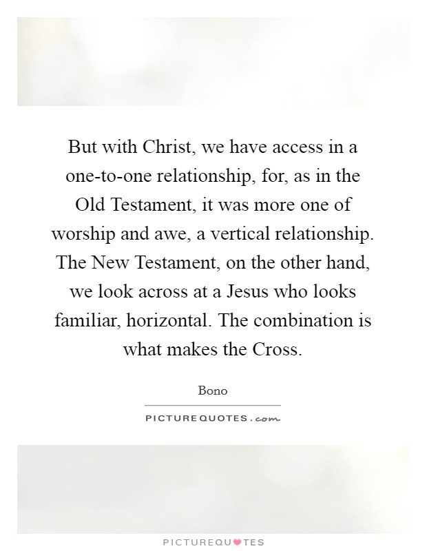 But with Christ, we have access in a one-to-one relationship, for, as in the Old Testament, it was more one of worship and awe, a vertical relationship. The New Testament, on the other hand, we look across at a Jesus who looks familiar, horizontal. The combination is what makes the Cross Picture Quote #1
