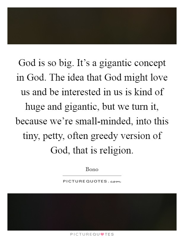 God is so big. It's a gigantic concept in God. The idea that God might love us and be interested in us is kind of huge and gigantic, but we turn it, because we're small-minded, into this tiny, petty, often greedy version of God, that is religion Picture Quote #1