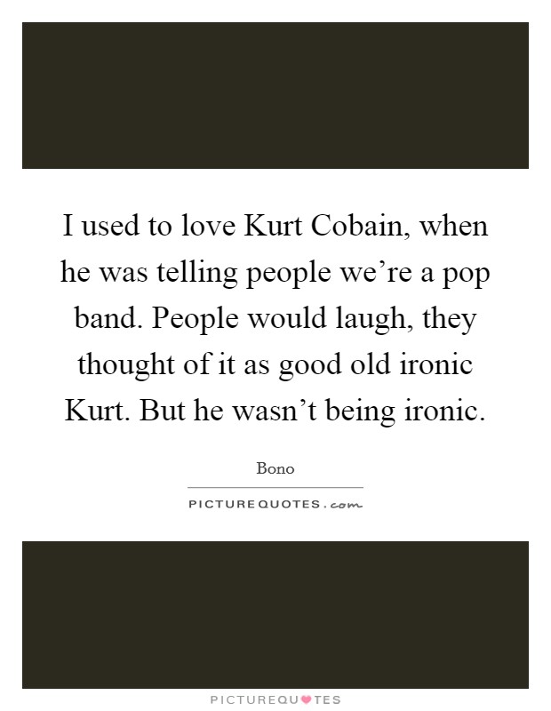 I used to love Kurt Cobain, when he was telling people we're a pop band. People would laugh, they thought of it as good old ironic Kurt. But he wasn't being ironic Picture Quote #1