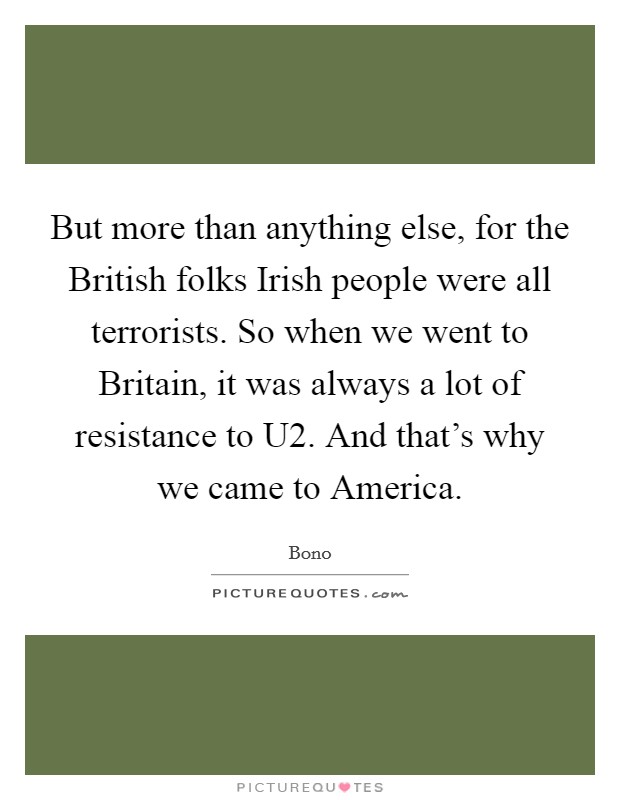 But more than anything else, for the British folks Irish people were all terrorists. So when we went to Britain, it was always a lot of resistance to U2. And that's why we came to America Picture Quote #1