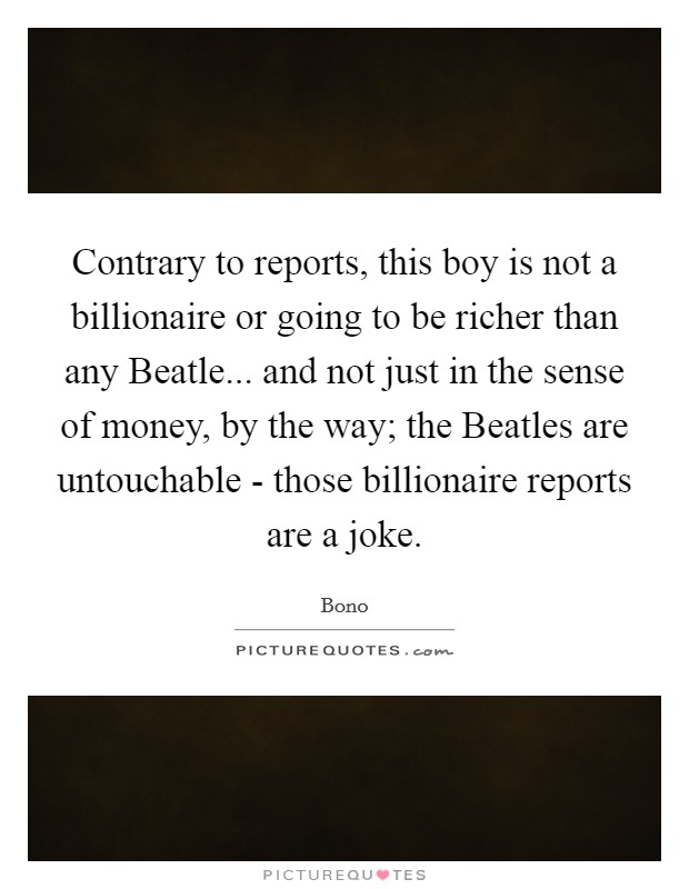 Contrary to reports, this boy is not a billionaire or going to be richer than any Beatle... and not just in the sense of money, by the way; the Beatles are untouchable - those billionaire reports are a joke Picture Quote #1