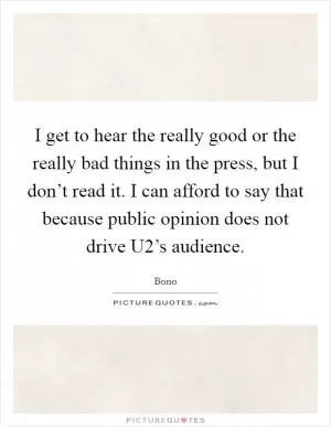 I get to hear the really good or the really bad things in the press, but I don’t read it. I can afford to say that because public opinion does not drive U2’s audience Picture Quote #1