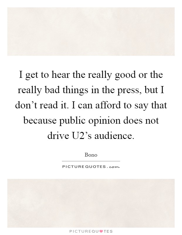 I get to hear the really good or the really bad things in the press, but I don't read it. I can afford to say that because public opinion does not drive U2's audience Picture Quote #1
