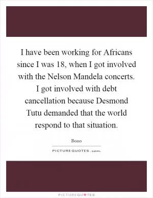 I have been working for Africans since I was 18, when I got involved with the Nelson Mandela concerts. I got involved with debt cancellation because Desmond Tutu demanded that the world respond to that situation Picture Quote #1