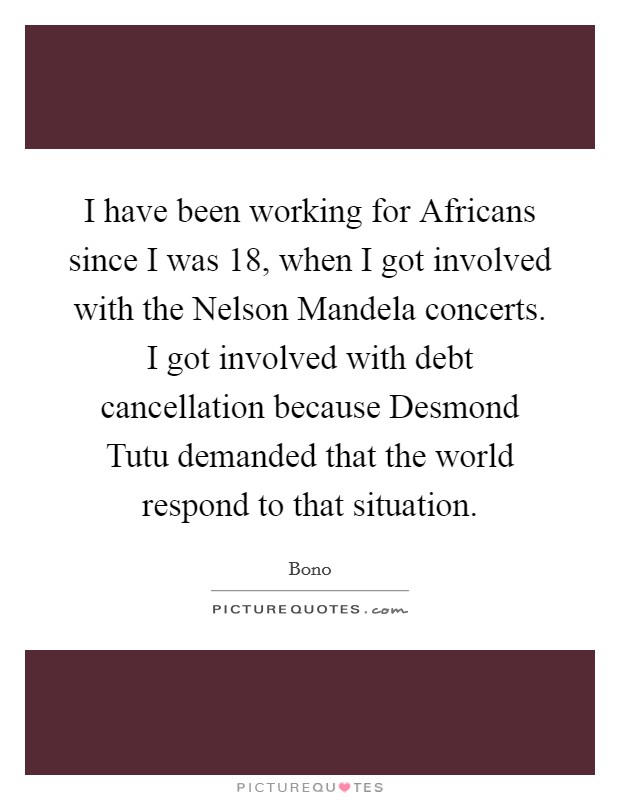 I have been working for Africans since I was 18, when I got involved with the Nelson Mandela concerts. I got involved with debt cancellation because Desmond Tutu demanded that the world respond to that situation Picture Quote #1
