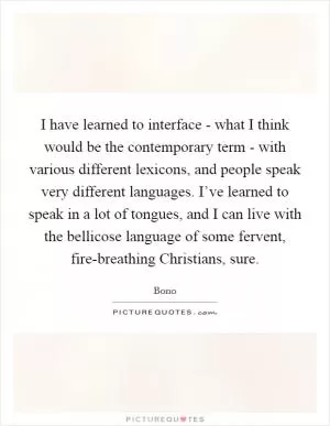 I have learned to interface - what I think would be the contemporary term - with various different lexicons, and people speak very different languages. I’ve learned to speak in a lot of tongues, and I can live with the bellicose language of some fervent, fire-breathing Christians, sure Picture Quote #1