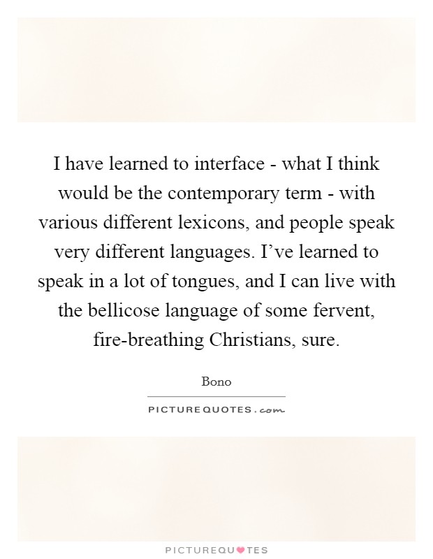 I have learned to interface - what I think would be the contemporary term - with various different lexicons, and people speak very different languages. I've learned to speak in a lot of tongues, and I can live with the bellicose language of some fervent, fire-breathing Christians, sure Picture Quote #1