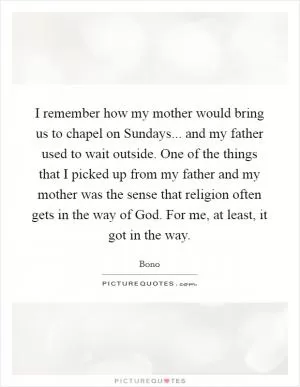 I remember how my mother would bring us to chapel on Sundays... and my father used to wait outside. One of the things that I picked up from my father and my mother was the sense that religion often gets in the way of God. For me, at least, it got in the way Picture Quote #1